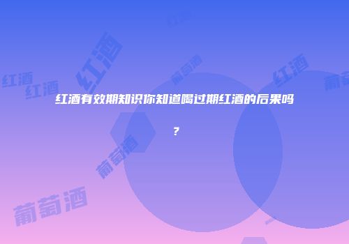 红酒有效期知识你知道喝过期红酒的后果吗？
