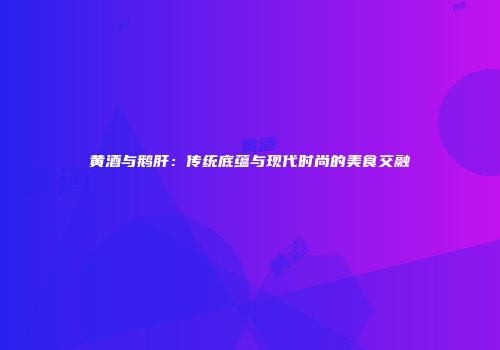 黄酒与鹅肝：传统底蕴与现代时尚的美食交融