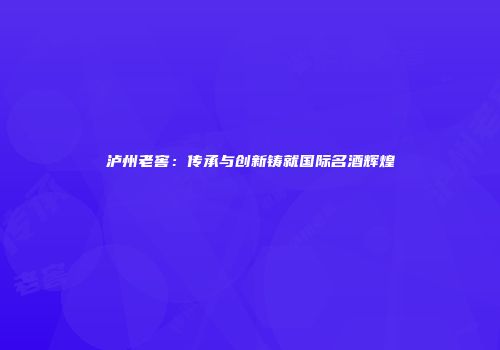 泸州老窖：传承与创新铸就国际名酒辉煌