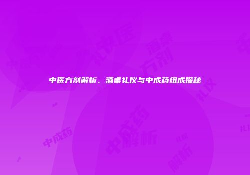 中医方剂解析、酒桌礼仪与中成药组成探秘