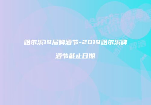 哈尔滨19届啤酒节-2019哈尔滨啤酒节截止日期