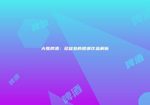 大雪啤酒：多益处的健康饮品解析