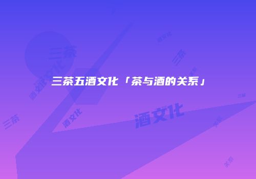 三茶五酒文化「茶与酒的关系」
