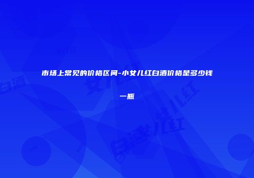 市场上常见的价格区间-小女儿红白酒价格是多少钱一瓶