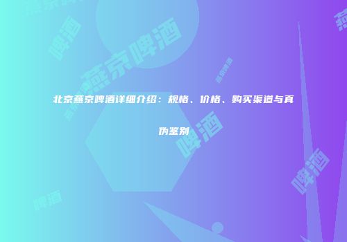 北京燕京啤酒详细介绍：规格、价格、购买渠道与真伪鉴别
