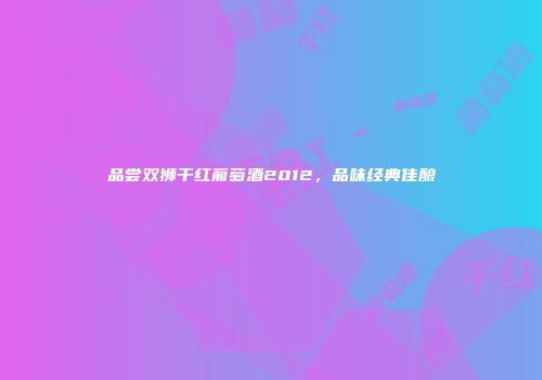 品尝双狮干红葡萄酒2012，品味经典佳酿