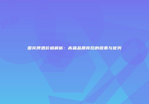国宾啤酒价格解析：高端品质背后的因素与优势