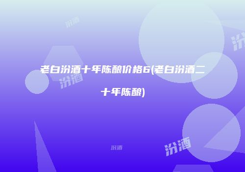 老白汾酒十年陈酿价格6(老白汾酒二十年陈酿)