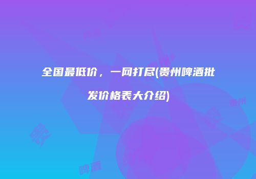 全国最低价，一网打尽(贵州啤酒批发价格表大介绍)