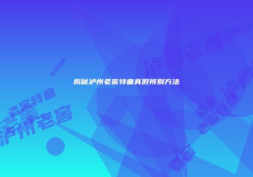 揭秘泸州老窖特曲真假辨别方法