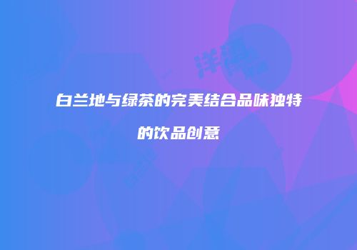 白兰地与绿茶的完美结合品味独特的饮品创意