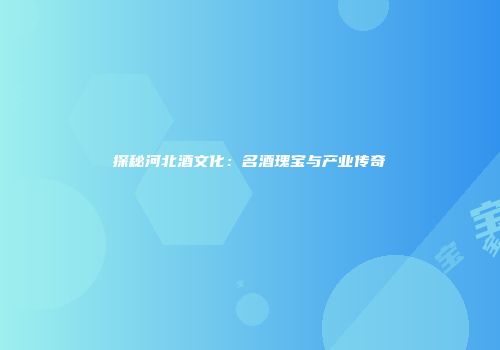 探秘河北酒文化：名酒瑰宝与产业传奇