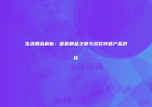 生活用品解析：蓝色精品之谜与多款特色产品对比