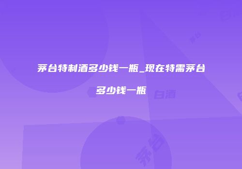 茅台特制酒多少钱一瓶_现在特需茅台多少钱一瓶