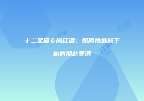 十二星座专属红酒：如何挑选属于你的那款美酒