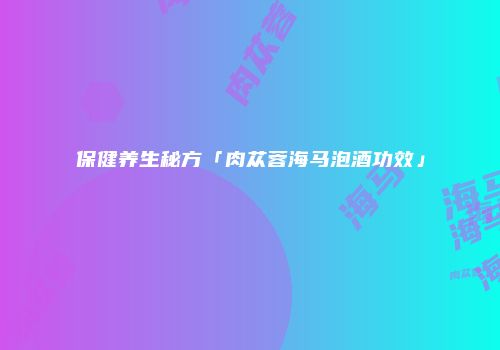 保健养生秘方「肉苁蓉海马泡酒功效」