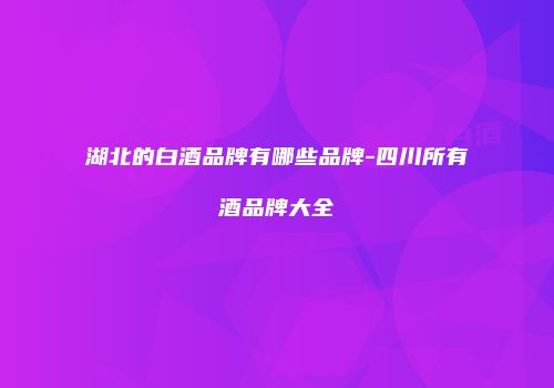 湖北的白酒品牌有哪些品牌-四川所有酒品牌大全