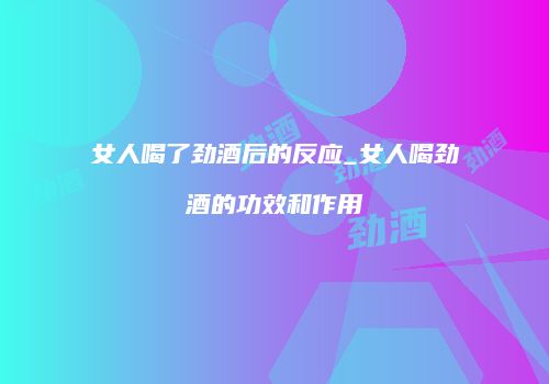 女人喝了劲酒后的反应_女人喝劲酒的功效和作用