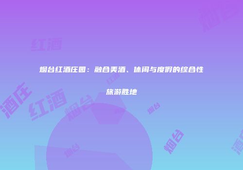 烟台红酒庄园：融合美酒、休闲与度假的综合性旅游胜地