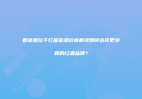 香格里拉干红葡萄酒价格暴涨如何选择更划算的红酒品牌？