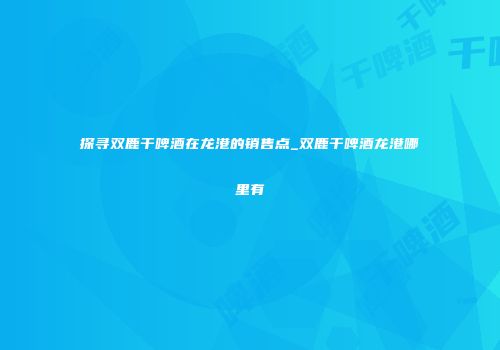 探寻双鹿干啤酒在龙港的销售点_双鹿干啤酒龙港哪里有