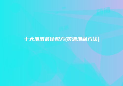 十大泡酒最佳配方(药酒泡制方法)