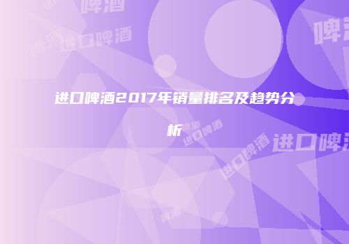 进口啤酒2017年销量排名及趋势分析