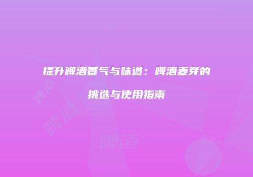 提升啤酒香气与味道：啤酒麦芽的挑选与使用指南