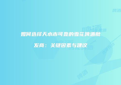 如何选择天水市可靠的雪花啤酒批发商：关键因素与建议