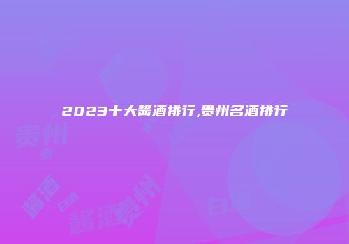 2023十大酱酒排行,贵州名酒排行