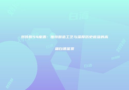 刘伶醉54度酒：独特酿造工艺与深厚历史底蕴的高端白酒鉴赏