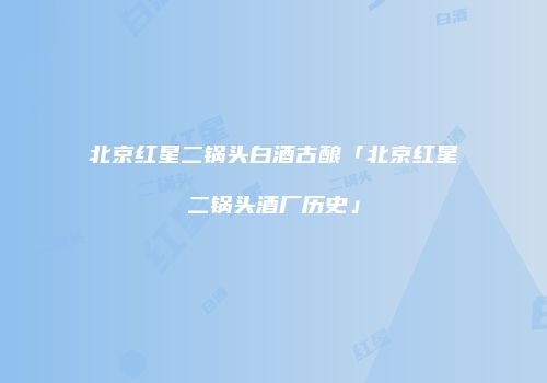 北京红星二锅头白酒古酿「北京红星二锅头酒厂历史」