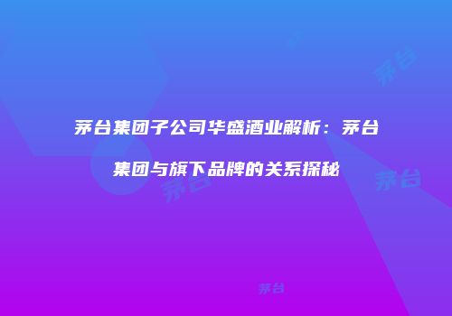 茅台集团子公司华盛酒业解析：茅台集团与旗下品牌的关系探秘