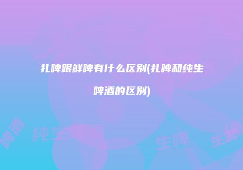 扎啤跟鲜啤有什么区别(扎啤和纯生啤酒的区别)