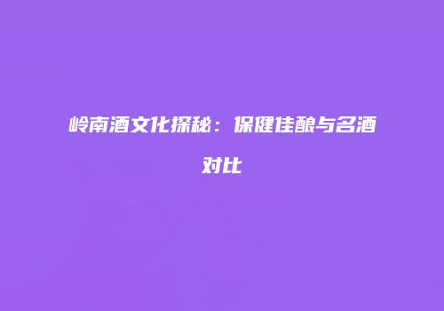 岭南酒文化探秘：保健佳酿与名酒对比