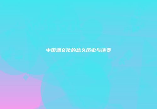 中国酒文化的悠久历史与演变