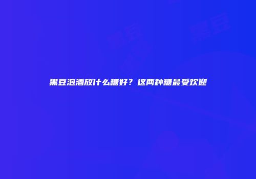 黑豆泡酒放什么糖好？这两种糖最受欢迎
