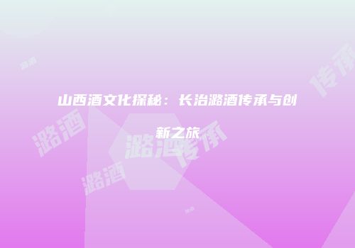 山西酒文化探秘：长治潞酒传承与创新之旅