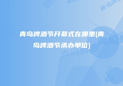 青岛啤酒节开幕式在哪里(青岛啤酒节承办单位)