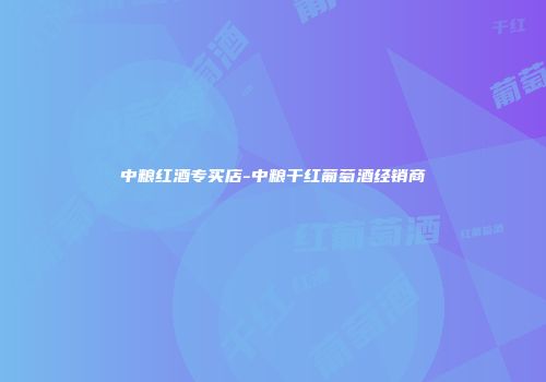 中粮红酒专买店-中粮干红葡萄酒经销商