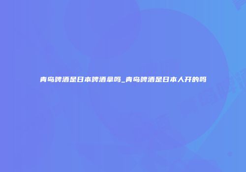 青岛啤酒是日本啤酒拿吗_青岛啤酒是日本人开的吗