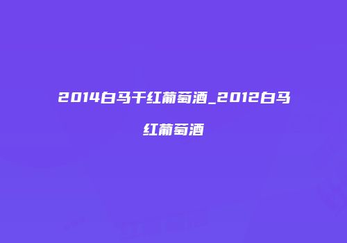 2014白马干红葡萄酒_2012白马红葡萄酒