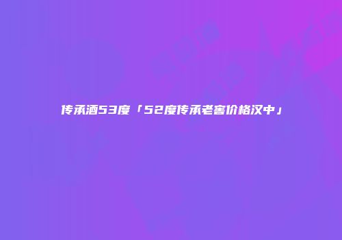 传承酒53度「52度传承老窖价格汉中」