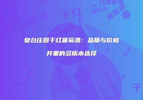 皇台庄园干红葡萄酒：品质与价格并重的多版本选择