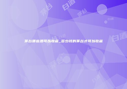 茅台哪些酒可以收藏_多少钱的茅台才可以收藏