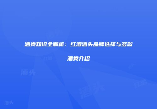 酒类知识全解析：红酒酒头品牌选择与多款酒类介绍