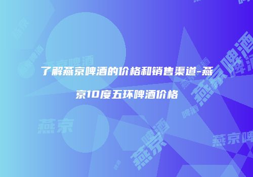 了解燕京啤酒的价格和销售渠道-燕京10度五环啤酒价格
