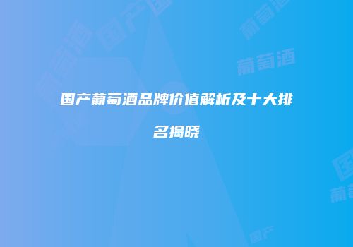 国产葡萄酒品牌价值解析及十大排名揭晓