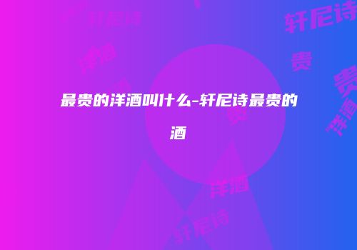 最贵的洋酒叫什么-轩尼诗最贵的酒