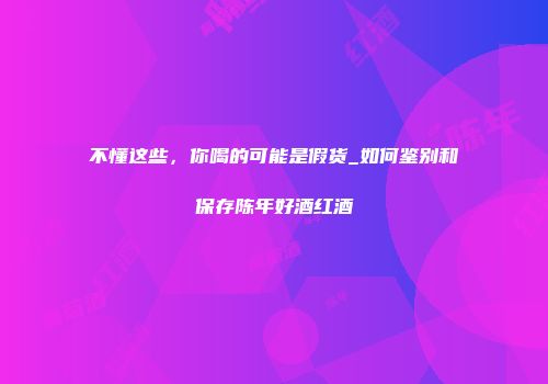 不懂这些，你喝的可能是假货_如何鉴别和保存陈年好酒红酒